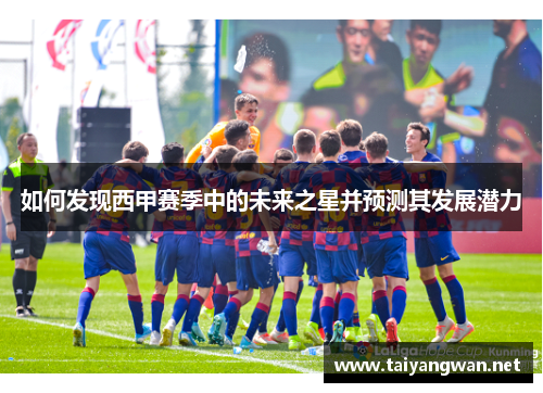 如何发现西甲赛季中的未来之星并预测其发展潜力