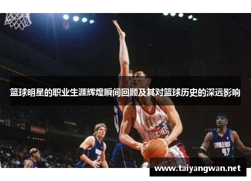 篮球明星的职业生涯辉煌瞬间回顾及其对篮球历史的深远影响