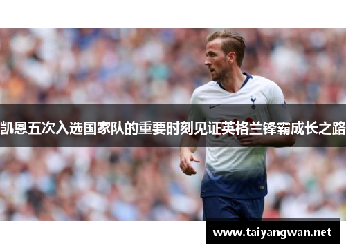 凯恩五次入选国家队的重要时刻见证英格兰锋霸成长之路