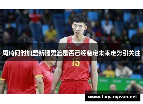 周琦何时加盟新疆男篮是否已经敲定未来走势引关注 周琦何时加盟新疆男篮是否已经敲定未来走势引关注